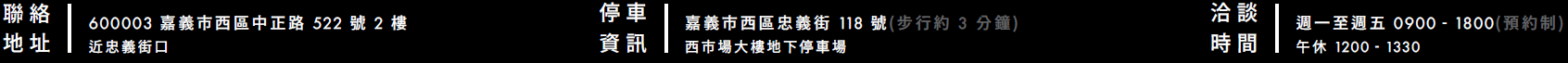 聯絡地址：600003 嘉義市西區中正路 522 號 2 樓，近忠義街口/停車資訊：嘉義市西區忠義街 118 號（步行約 3 分鐘），西市場大樓地下停車場/洽談時間：週一至週五 0900－1800（預約制），午休 1200－1330